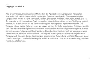 Copyright ©Aperto AG
Alle Erkenntnisse, Unterlagen und Methoden, die Aperto bei den vorgelegten Konzepten
erarbeitet hat, bleiben ausschließlich geistiges Eigentum von Aperto. Die Auswertung der
vorgestellten Werke in Form von Ideen, Texten, grafischen Arbeiten, Planungen, Fotos, Bild- &
Tonmaterial und/oder anderen Speichermedien, die mit diesem Konzept zur Verfügung gestellt
werden, ist ausdrücklich auf die Verwirklichung des Konzepts mit Aperto beschränkt. Die
Nutzung ist nur frei im Rahmen eines Vertrages mit den Schöpfern und seiner Erfüllung. Nur für
den Fall, dass ein Vertrag mit den Schöpfern und/oder den Auswertungsberechtigten zustande
kommt, werden Nutzungsrechte eingeräumt. Dann bestimmt sich je nach Verwendungszweck
der räumliche, zeitliche und inhaltliche Umfang des Nutzungsrechts sowie die eingeräumte
Nutzungsart. Eine von diesen Bedingungen abweichende Auswertung und/oder Nutzung - ganz
oder in Auszügen - sowie die Weitergabe an Dritte stellt eine Urheberrechtsverletzung mit allen
rechtlichen Folgen dar.
50
 