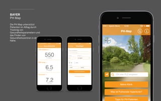 BAYER
PH Map
Die PH Map unterstützt
Patienten im Alltag durch
Tracking von
Gesundheitsparametern und
das Finden von
Gesundheitszentren in der
Nähe.
 