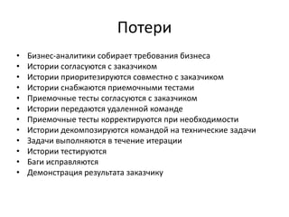 ПотериБизнес-аналитики собирает требования бизнесаИстории согласуются с заказчикомИстории приоритезируются совместно с заказчиком Истории снабжаются приемочными тестамиПриемочные тесты согласуются с заказчикомИстории передаются удаленной командеПриемочные тесты корректируются при необходимостиИстории декомпозируются командой на технические задачиЗадачи выполняются в течение итерацииИстории тестируются Баги исправляютсяДемонстрация результата заказчику