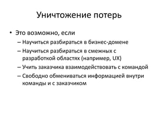 Уничтожение потерьЭто возможно, еслиНаучиться разбираться в бизнес-доменеНаучиться разбираться в смежных с разработкой областях (например, UX)Учить заказчика взаимодействовать с командойСвободно обмениваться информацией внутри команды и с заказчиком