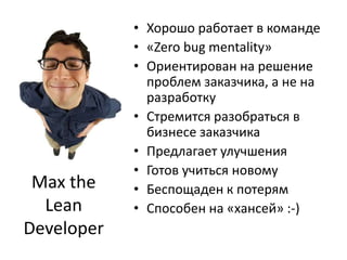 Хорошо работает в команде«Zero bug mentality»Ориентирован на решение проблем заказчика, а не на разработкуСтремится разобраться в бизнесе заказчикаПредлагает улучшенияГотов учиться новомуБеспощаден к потерямСпособен на «хансей» :-)Max the Lean Developer