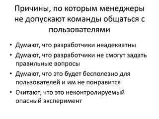 Причины, по которым менеджеры не допускают команды общаться с пользователямиДумают, что разработчики неадекватныДумают, что разработчики не смогут задать правильные вопросыДумают, что это будет бесполезно для пользователей и им не понравитсяСчитают, что это неконтролируемый опасный эксперимент