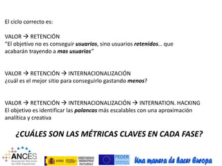 El ciclo correcto es: 
VALOR  RETENCIÓN 
“El objetivo no es conseguir usuarios, sino usuarios retenidos… que 
acabarán trayendo a mas usuarios” 
VALOR  RETENCIÓN  INTERNACIONALIZACIÓN 
¿cuál es el mejor sitio para conseguirlo gastando menos? 
VALOR  RETENCIÓN  INTERNACIONALIZACIÓN  INTERNATION. HACKING 
El objetivo es identificar las palancas más escalables con una aproximación 
analítica y creativa 
¿CUÁLES SON LAS MÉTRICAS CLAVES EN CADA FASE? 
 