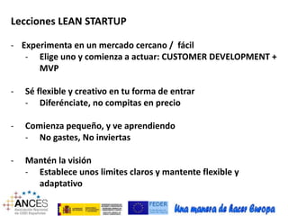 Lecciones LEAN STARTUP 
- Experimenta en un mercado cercano / fácil 
- Elige uno y comienza a actuar: CUSTOMER DEVELOPMENT + 
MVP 
- Sé flexible y creativo en tu forma de entrar 
- Diferénciate, no compitas en precio 
- Comienza pequeño, y ve aprendiendo 
- No gastes, No inviertas 
- Mantén la visión 
- Establece unos limites claros y mantente flexible y 
adaptativo 
 