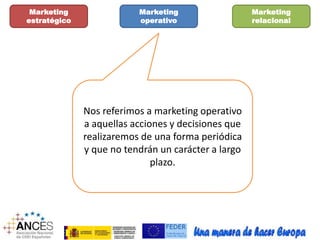 Marketing 
estratégico 
Marketing 
operativo 
Marketing 
relacional 
Nos referimos a marketing operativo 
a aquellas acciones y decisiones que 
realizaremos de una forma periódica 
y que no tendrán un carácter a largo 
plazo. 
 