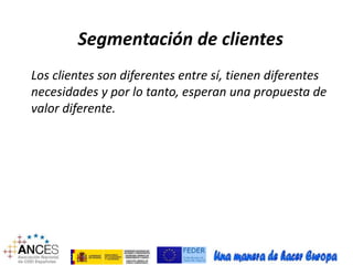 Segmentación de clientes 
Los clientes son diferentes entre sí, tienen diferentes 
necesidades y por lo tanto, esperan una propuesta de 
valor diferente. 
 