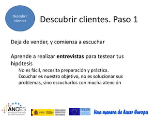 Descubrir 
clientes 
Descubrir clientes. Paso 1 Deja de vender, y comienza a escuchar 
Aprende a realizar entrevistas para testear tus 
hipótesis 
No es fácil, necesita preparación y práctica. 
Escuchar es nuestro objetivo, no es solucionar sus 
problemas, sino escucharlos con mucha atención 
 