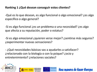 Ranking 1 ¿Qué desean conseguir estos clientes? 
-Qué es lo que desean, es algo funcional o algo emocional? ¿es algo 
específico o algo general? 
-Si es algo funcional ¿es un problema o una necesidad? ¿es algo 
que afecta a su reputación, poder o estatus? 
-Si es algo emocional ¿quieren verse mejor? ¿sentirse más seguros? 
¿experimentar nuevas sensaciones? 
- ¿Qué necesidades básicas vas a ayudarles a satisfacer? 
¿relacionado con la biología o con la psique? ¿ocio y 
entretenimiento? ¿relaciones sociales? 
 
