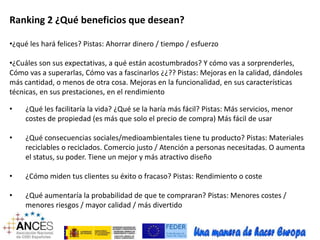 Ranking 2 ¿Qué beneficios que desean? 
•¿qué les hará felices? Pistas: Ahorrar dinero / tiempo / esfuerzo 
•¿Cuáles son sus expectativas, a qué están acostumbrados? Y cómo vas a sorprenderles, 
Cómo vas a superarlas, Cómo vas a fascinarlos ¿¿?? Pistas: Mejoras en la calidad, dándoles 
más cantidad, o menos de otra cosa. Mejoras en la funcionalidad, en sus características 
técnicas, en sus prestaciones, en el rendimiento 
• ¿Qué les facilitaría la vida? ¿Qué se la haría más fácil? Pistas: Más servicios, menor 
costes de propiedad (es más que solo el precio de compra) Más fácil de usar 
• ¿Qué consecuencias sociales/medioambientales tiene tu producto? Pistas: Materiales 
reciclables o reciclados. Comercio justo / Atención a personas necesitadas. O aumenta 
el status, su poder. Tiene un mejor y más atractivo diseño 
• ¿Cómo miden tus clientes su éxito o fracaso? Pistas: Rendimiento o coste 
• ¿Qué aumentaría la probabilidad de que te compraran? Pistas: Menores costes / 
menores riesgos / mayor calidad / más divertido 
 