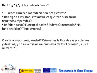 Ranking 3 ¿Qué le duele al cliente? 
• Puedes eliminar y/o reducir tiempos y costes? 
• Hay algo en los productos actuales que falla o no da los 
resultados esperados? 
• Le faltan cosas? Funcionalidades? Es lento? Incomodo? No 
funciona bien? Tiene errores? 
Otra lista importante, verdad? Esta vez es la lista de sus problemas 
y desafíos, y no es lo mismo un problema de los 3 primeros, que el 
número 23. 
 