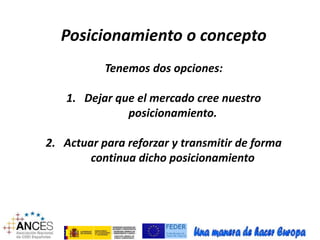 Posicionamiento o concepto 
Tenemos dos opciones: 
1. Dejar que el mercado cree nuestro 
posicionamiento. 
2. Actuar para reforzar y transmitir de forma 
continua dicho posicionamiento 
 
