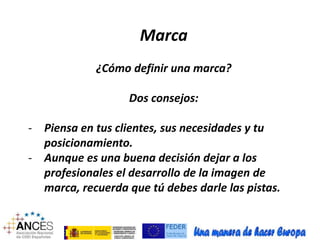 Marca 
¿Cómo definir una marca? 
Dos consejos: 
- Piensa en tus clientes, sus necesidades y tu 
posicionamiento. 
- Aunque es una buena decisión dejar a los 
profesionales el desarrollo de la imagen de 
marca, recuerda que tú debes darle las pistas. 
 