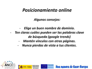 Posicionamiento online 
Algunos consejos: 
- Elige un buen nombre de dominio. 
- Ten claras cuáles pueden ser las palabras clave 
de búsqueda (google trends) 
- Mantén vínculos con otras páginas. 
- Nunca pierdas de vista a tus clientes. 
 