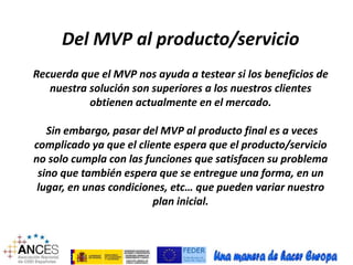 Del MVP al producto/servicio 
Recuerda que el MVP nos ayuda a testear si los beneficios de 
nuestra solución son superiores a los nuestros clientes 
obtienen actualmente en el mercado. 
Sin embargo, pasar del MVP al producto final es a veces 
complicado ya que el cliente espera que el producto/servicio 
no solo cumpla con las funciones que satisfacen su problema 
sino que también espera que se entregue una forma, en un 
lugar, en unas condiciones, etc… que pueden variar nuestro 
plan inicial. 
 