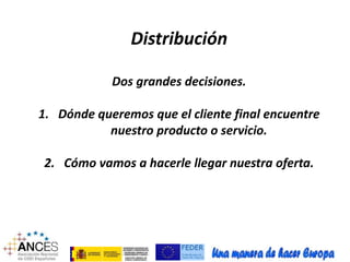 Distribución 
Dos grandes decisiones. 
1. Dónde queremos que el cliente final encuentre 
nuestro producto o servicio. 
2. Cómo vamos a hacerle llegar nuestra oferta. 
 