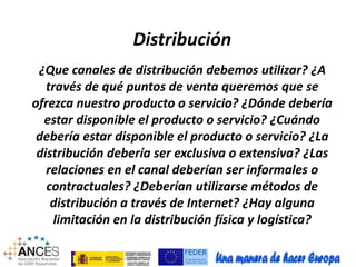 Distribución 
¿Que canales de distribución debemos utilizar? ¿A 
través de qué puntos de venta queremos que se 
ofrezca nuestro producto o servicio? ¿Dónde debería 
estar disponible el producto o servicio? ¿Cuándo 
debería estar disponible el producto o servicio? ¿La 
distribución debería ser exclusiva o extensiva? ¿Las 
relaciones en el canal deberían ser informales o 
contractuales? ¿Deberían utilizarse métodos de 
distribución a través de Internet? ¿Hay alguna 
limitación en la distribución física y logística? 
 
