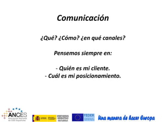 Comunicación 
¿Qué? ¿Cómo? ¿en qué canales? 
Pensemos siempre en: 
- Quién es mi cliente. 
- Cuál es mi posicionamiento. 
 