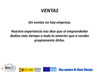 VENTAS 
Sin ventas no hay empresa. 
Nuestra experiencia nos dice que el emprendedor 
dedica más tiempo a todo lo anterior que a vender 
propiamente dicho. 
 