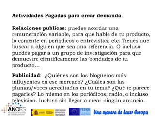 Actividades Pagadas para crear demanda. 
Relaciones publicas: puedes acordar una 
remuneración variable, para que hable de tu producto, 
lo comente en periódicos o entrevistas, etc. Tienes que 
buscar a alguien que sea una referencia. O incluso 
puedes pagar a un grupo de investigación para que 
demuestre científicamente las bondades de tu 
producto… 
Publicidad: ¿Quiénes son los blogueros más 
influyentes en ese mercado? ¿Cuáles son las 
plumas/voces acreditadas en tu tema? ¿Qué te parece 
pagarles? Lo mismo en los periódicos, radio, e incluso 
televisión. Incluso sin llegar a crear ningún anuncio. 
 
