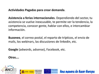 Actividades Pagadas para crear demanda. 
Asistencia a ferias internacionales. Dependiendo del sector, tu 
asistencia se vuelve inexcusable, te permite ver la tendencia, la 
competencia, conocer gente, hablar con ellos, e intercambiar 
información. 
Buzoneo, el correo postal, el reparto de trípticos, el envio de 
mails, los webinars, las discusiones de linkedin, etc. 
Google (adwords, adsense), Facebook, etc. 
Otras…. 
 