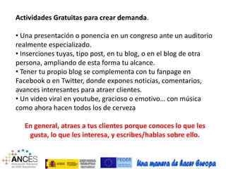 Actividades Gratuitas para crear demanda. 
• Una presentación o ponencia en un congreso ante un auditorio 
realmente especializado. 
• Inserciones tuyas, tipo post, en tu blog, o en el blog de otra 
persona, ampliando de esta forma tu alcance. 
• Tener tu propio blog se complementa con tu fanpage en 
Facebook o en Twitter, donde expones noticias, comentarios, 
avances interesantes para atraer clientes. 
• Un video viral en youtube, gracioso o emotivo… con música 
como ahora hacen todos los de cerveza 
En general, atraes a tus clientes porque conoces lo que les 
gusta, lo que les interesa, y escribes/hablas sobre ello. 
 