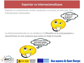 Exportar vs Internacionalizase 
Exportar es simplemente vender productos o servicios en otro país. Son 
transacciones comerciales 
¿Dónde coloco 
yo ahora mi 
producto? 
La internacionalización es un cambio en la filosofía en la cual pasamos a 
convertirnos en una empresa que actúa en todo el mundo. 
¿Qué puedo hacer 
para estos clientes 
internacionales? 
 