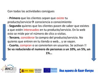 Con todas las actividades consigues 
- Primero que los clientes sepan que existe tu 
producto/servicio consciencia o conocimiento 
- Segundo quieres que los clientes pasen de saber que existes 
a que estén interesados en tu producto/servicio. En la web 
esto se mide por el número de clics o visitas. 
- Tercero, considerar la compra del producto/servicio. No 
quieres que entren en tu tienda o web… y se vayan. 
- Cuarto, compran o se convierten en usuarios. Se activan !! 
Se va reduciendo el numero de personas a un 10%, un 5%, un 
1%… 
 