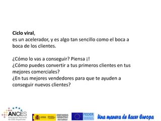 Ciclo viral, 
es un acelerador, y es algo tan sencillo como el boca a 
boca de los clientes. 
¿Cómo lo vas a conseguir? Piensa ¡! 
¿Cómo puedes convertir a tus primeros clientes en tus 
mejores comerciales? 
¿En tus mejores vendedores para que te ayuden a 
conseguir nuevos clientes? 
 