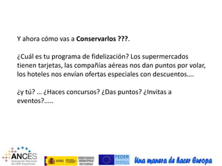 Y ahora cómo vas a Conservarlos ???. 
¿Cuál es tu programa de fidelización? Los supermercados 
tienen tarjetas, las compañías aéreas nos dan puntos por volar, 
los hoteles nos envían ofertas especiales con descuentos…. 
¿y tú? … ¿Haces concursos? ¿Das puntos? ¿Invitas a 
eventos?..... 
 