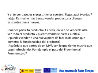 Y el tercer paso, es crecer… tienes suerte si llegas aquí ¿verdad? 
jajaja. Es mucho más barato vender productos a clientes 
existentes que a nuevos. 
-Puedes partir tu producto? Es decir, en vez de venderle otra 
vez todo el producto, ¿puedes venderle piezas sueltas? 
-¿puedes venderle una nueva pieza de fácil instalación que 
aumente la funcionalidad del producto? 
-Acuérdate que partes de un MVP, con lo que tienes mucho que 
seguir ofreciendo. Por ejemplo el paso del Freemium al 
Premium ¿no? 
 