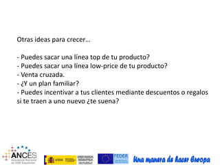 Otras ideas para crecer… 
- Puedes sacar una línea top de tu producto? 
- Puedes sacar una línea low-price de tu producto? 
- Venta cruzada. 
- ¿Y un plan familiar? 
- Puedes incentivar a tus clientes mediante descuentos o regalos 
si te traen a uno nuevo ¿te suena? 
 