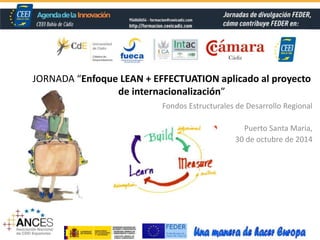 JORNADA “Enfoque LEAN + EFFECTUATION aplicado al proyecto 
de internacionalización” 
Fondos Estructurales de Desarrollo Regional 
Puerto Santa María, 
30 de octubre de 2014 
 