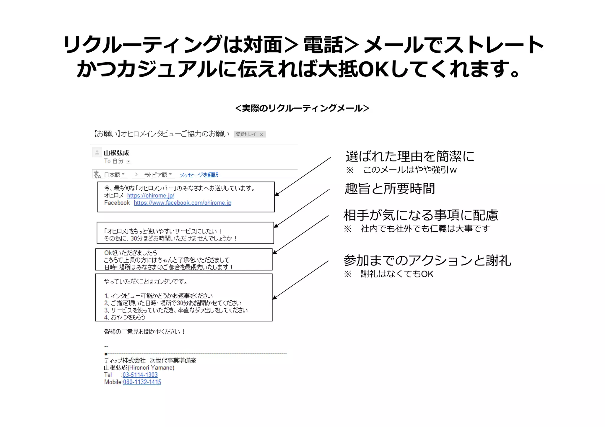 ＜実際のリクルーティングメール＞
リクルーティングは対面＞電話＞メールでストレート
かつカジュアルに伝えれば大抵OKしてくれます。
選ばれた理由を簡潔に
※ このメールはやや強引ｗ
趣旨と所要時間
相⼿が気になる事項に配慮
※ 社内でも社外でも仁義は大事です
参加までのアクションと謝礼
※ 謝礼はなくてもOK
 
