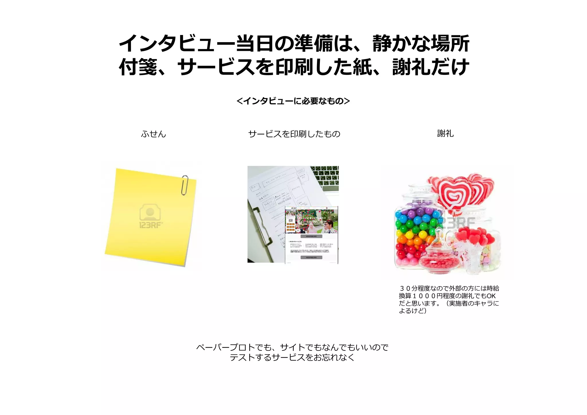 インタビュー当日の準備は、静かな場所
付箋、サービスを印刷した紙、謝礼だけ
＜インタビューに必要なもの＞
ふせん サービスを印刷したもの 謝礼
ペーパープロトでも、サイトでもなんでもいいので
テストするサービスをお忘れなく
３０分程度なので外部の方には時給
換算１０００円程度の謝礼でもOK
だと思います。（実施者のキャラに
よるけど）
 