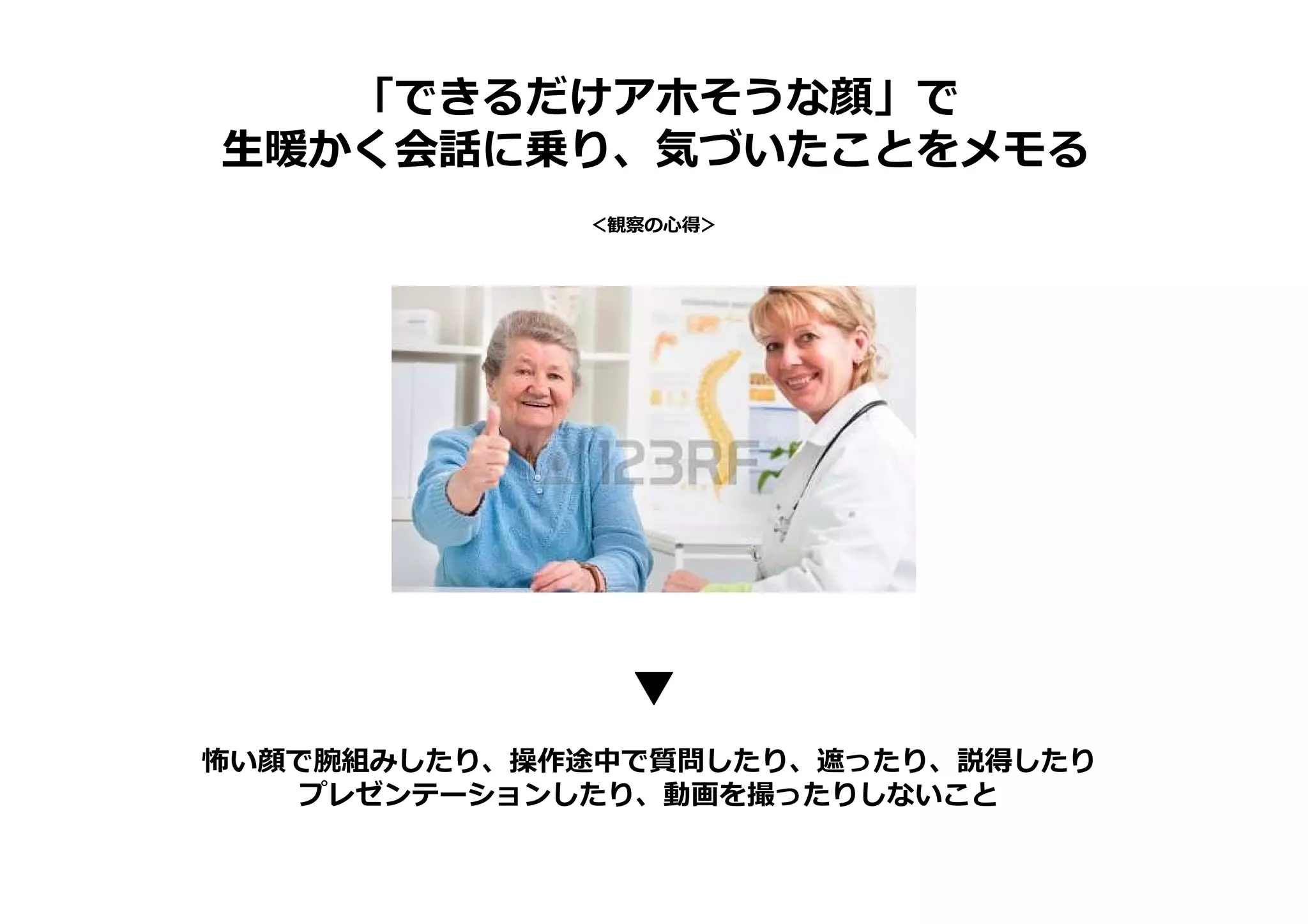 「できるだけアホそうな顔」で
生暖かく会話に乗り、気づいたことをメモる
＜観察の心得＞
怖い顔で腕組みしたり、操作途中で質問したり、遮ったり、説得したり
プレゼンテーションしたり、動画を撮ったりしないこと
 
