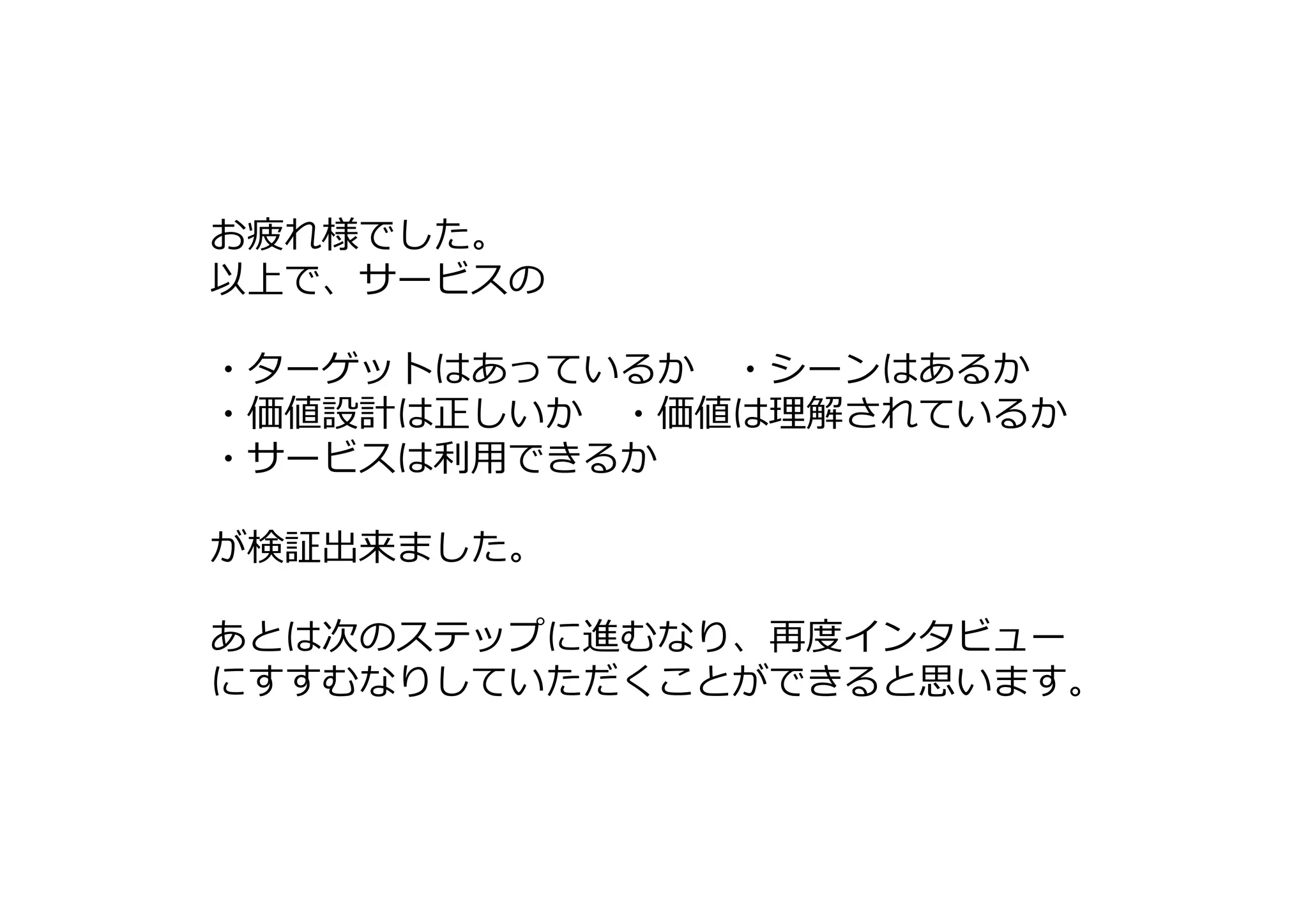 お疲れ様でした。
以上で、サービスの
・ターゲットはあっているか ・シーンはあるか
・価値設計は正しいか ・価値は理解されているか
・サービスは利⽤できるか
が検証出来ました。
あとは次のステップに進むなり、再度インタビュー
にすすむなりしていただくことができると思います。
 