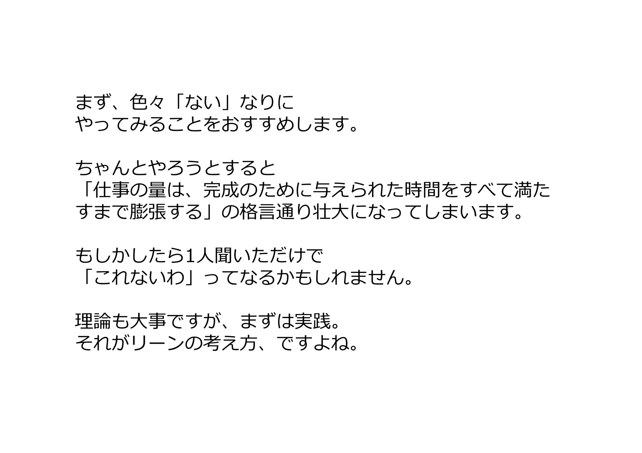 まず、色々「ない」なりに
やってみることをおすすめします。
ちゃんとやろうとすると
「仕事の量は、完成のために与えられた時間をすべて満た
すまで膨張する」の格言通り壮大になってしまいます。
もしかしたら1人聞いただけで
「これないわ」ってなるかもしれません。
理論も大事ですが、まずは実践。
それがリーンの考え方、ですよね。
 