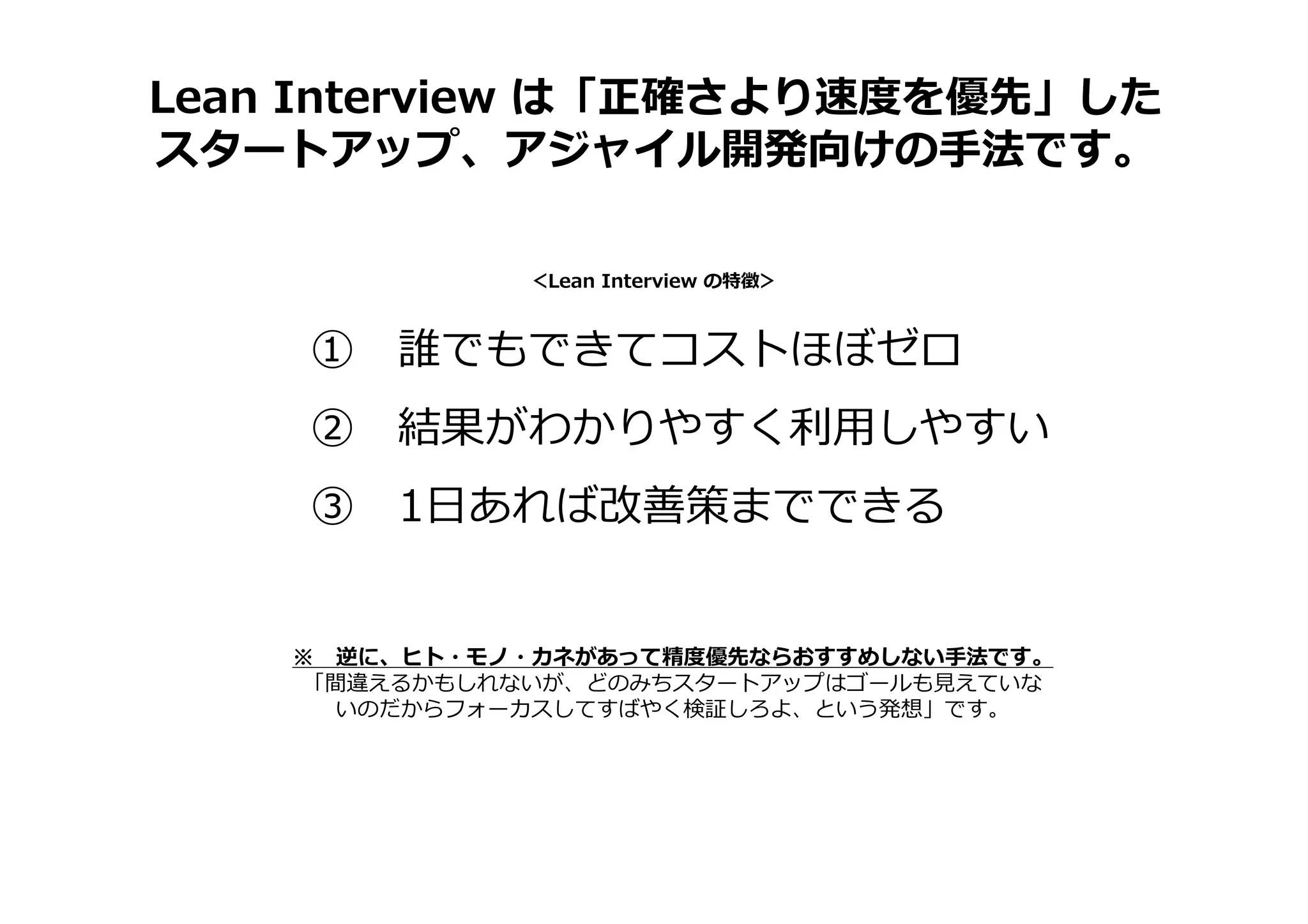Lean Interview は「正確さより速度を優先」した
スタートアップ、アジャイル開発向けの手法です。
① 誰でもできてコストほぼゼロ
② 結果がわかりやすく利⽤しやすい
③ 1日あれば改善策までできる
＜Lean Interview の特徴＞
※ 逆に、ヒト・モノ・カネがあって精度優先ならおすすめしない手法です。
「間違えるかもしれないが、どのみちスタートアップはゴールも⾒えていな
いのだからフォーカスしてすばやく検証しろよ、という発想」です。
 
