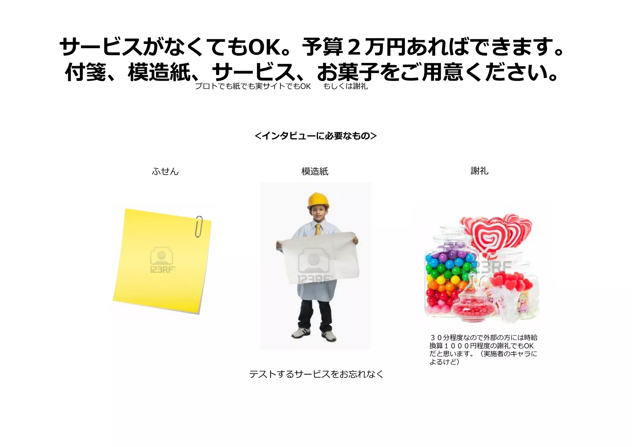 サービスがなくてもOK。予算２万円あればできます。
付箋、模造紙、サービス、お菓子をご用意ください。
＜インタビューに必要なもの＞
プロトでも紙でも実サイトでもOK もしくは謝礼
ふせん 模造紙 謝礼
３０分程度なので外部の方には時給
換算１０００円程度の謝礼でもOK
だと思います。（実施者のキャラに
よるけど）
テストするサービスをお忘れなく
 