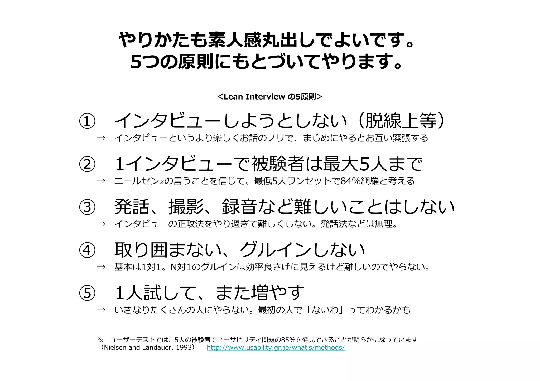 やりかたも素人感丸出しでよいです。
5つの原則にもとづいてやります。
① インタビューしようとしない（脱線上等）
→ インタビューというより楽しくお話のノリで、まじめにやるとお互い緊張する
② 1インタビューで被験者は最大5人まで
→ ニールセン※の言うことを信じて、最低5人ワンセットで84%網羅と考える
③ 発話、撮影、録音など難しいことはしない
→ インタビューの正攻法をやり過ぎて難しくしない。発話法などは無理。
④ 取り囲まない、グルインしない
→ 基本は1対1。N対1のグルインは効率良さげに⾒えるけど難しいのでやらない。
⑤ 1人試して、また増やす
→ いきなりたくさんの人にやらない。最初の人で「ないわ」ってわかるかも
＜Lean Interview の5原則＞
※ ユーザーテストでは、5人の被験者でユーザビリティ問題の85%を発⾒できることが明らかになっています
（Nielsen and Landauer, 1993） http://www.usability.gr.jp/whatis/methods/
 