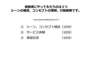 ① シーン、コンセプト雑談（10分）
② サービス体験 （10分）
③ 質疑応答 （10分）
＜Lean Interview のかんたん3ステップ＞
被験者にやってもらうのは３つ
シーンの確認、コンセプトの理解、⾏動観察です。
 