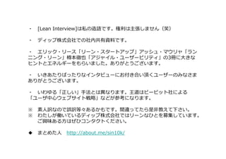 ・ [Lean Interview]は私の造語です。権利は主張しません（笑）
・ ディップ株式会社での社内共有資料です。
・ エリック・リース「リーン・スタートアップ」アッシュ・マウリャ「ラン
ニング・リーン」樽本徹也「アジャイル・ユーザービリティ」の3冊に大きな
ヒントとエネルギーをもらいました。ありがとうございます。
・ いきあたりばったりなインタビューにお付き合い頂くユーザーのみなさま
ありがとうございます。
・ いわゆる「正しい」⼿法とは異なります。王道はビービット社による
「ユーザ中⼼ウェブサイト戦略」などが参考になります。
※ 素人訳なので誤訳等々あるかもです。間違ってたら是非教えて下さい。
※ わたしが働いているディップ株式会社ではリーンなひとを募集しています。
ご興味ある方はぜひコンタクトください。
◆ まとめた人 http://about.me/sin10k/
 