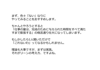 まず、色々「ない」なりに
やってみることをおすすめします。
ちゃんとやろうとすると
「仕事の量は、完成のために与えられた時間をすべて満た
すまで膨張する」の格言通り壮大になってしまいます。
もしかしたら1人聞いただけで
「これないわ」ってなるかもしれません。
理論も大事ですが、まずは実践。
それがリーンの考え方、ですよね。
 