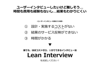 ユーザーインタビューしたいけど難しそう…
時間も費用も経験もないし…結果もわかりにくい
① 設計・実施するコストがない
② 結果のサービス反映ができない
③ 時間がかかる
＜ユーザーインタビューを阻む3つの壁＞
ヒト・モノ・カネ
誰でも、ほぼコストゼロ、１日でできるインタビュー法
Lean Interview
をお試しください！
 