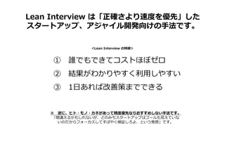 Lean Interview は「正確さより速度を優先」した
スタートアップ、アジャイル開発向けの手法です。
① 誰でもできてコストほぼゼロ
② 結果がわかりやすく利⽤しやすい
③ 1日あれば改善策までできる
＜Lean Interview の特徴＞
※ 逆に、ヒト・モノ・カネがあって精度優先ならおすすめしない手法です。
「間違えるかもしれないが、どのみちスタートアップはゴールも⾒えていな
いのだからフォーカスしてすばやく検証しろよ、という発想」です。
 
