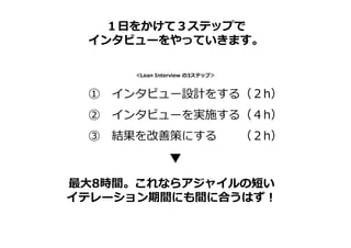 ① インタビュー設計をする（２h）
② インタビューを実施する（４h）
③ 結果を改善策にする （２h）
＜Lean Interview の3ステップ＞
１日をかけて３ステップで
インタビューをやっていきます。
最大8時間。これならアジャイルの短い
イテレーション期間にも間に合うはず！
 