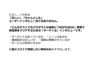 ただし、いわゆる
「正しい」「ちゃんとした」
ユーザーインタビュー法ではありません。
「どんなテストでもプロダクトの成⻑につながればOK」発想で
最低限をクリアするための「ダーティな」インタビューです。
・ターゲットはあっているか ・シーンはあるか
・価値設計は正しいか ・価値は理解されているか
・サービスは利⽤できるか
を最小コストで検証したい場合のみおすすめします。
 