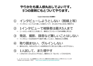 やりかたも素人感丸出しでよいです。
5つの原則にもとづいてやります。
① インタビューしようとしない（脱線上等）
→ インタビューというより楽しくお話のノリで、まじめにやるとお互い緊張する
② 1インタビューで被験者は最大5人まで
→ ニールセン※の言うことを信じて、最低5人ワンセットで84%網羅と考える
③ 発話、撮影、録音など難しいことはしない
→ インタビューの正攻法をやり過ぎて難しくしない。発話法などは無理。
④ 取り囲まない、グルインしない
→ 基本は1対1。N対1のグルインは効率良さげに⾒えるけど難しいのでやらない。
⑤ 1人試して、また増やす
→ いきなりたくさんの人にやらない。最初の人で「ないわ」ってわかるかも
＜Lean Interview の5原則＞
※ ユーザーテストでは、5人の被験者でユーザビリティ問題の85%を発⾒できることが明らかになっています
（Nielsen and Landauer, 1993） http://www.usability.gr.jp/whatis/methods/
 