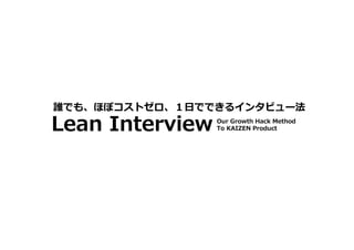 Lean Interview
誰でも、ほぼコストゼロ、１日でできるインタビュー法
Our Growth Hack Method To KAIZEN Product
 
