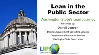 Lean in the
Public Sector
Presented by:
Darrell Damron
Director, Government Consulting Services
Department of Enterprise Services
Washington State Government
Santiago, Chile - December 2017
Washington State’s Lean Journey
 